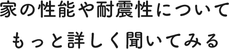 家の性能や耐震性についてもっと詳しく聞いてみる